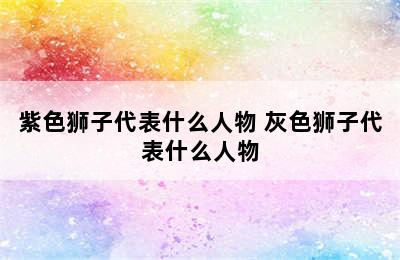 紫色狮子代表什么人物 灰色狮子代表什么人物